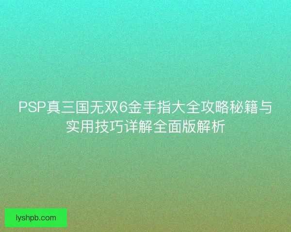 PSP真三国无双6金手指大全攻略秘籍与实用技巧详解全面版解析