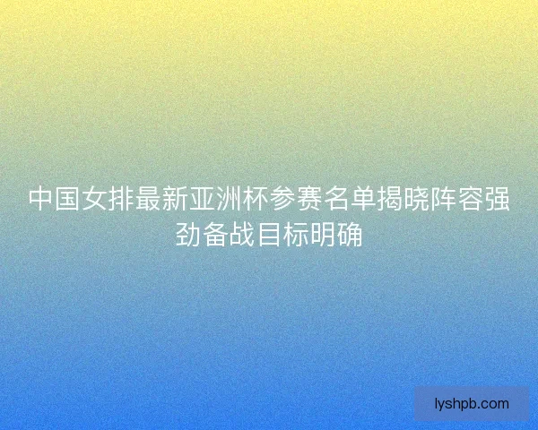 中国女排最新亚洲杯参赛名单揭晓阵容强劲备战目标明确