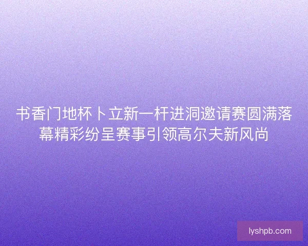 书香门地杯卜立新一杆进洞邀请赛圆满落幕精彩纷呈赛事引领高尔夫新风尚
