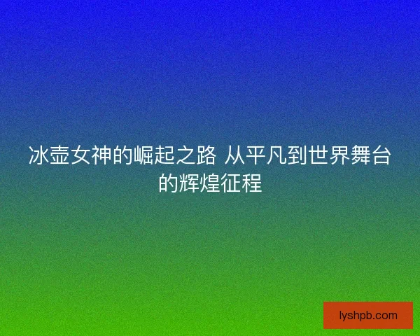 冰壶女神的崛起之路 从平凡到世界舞台的辉煌征程