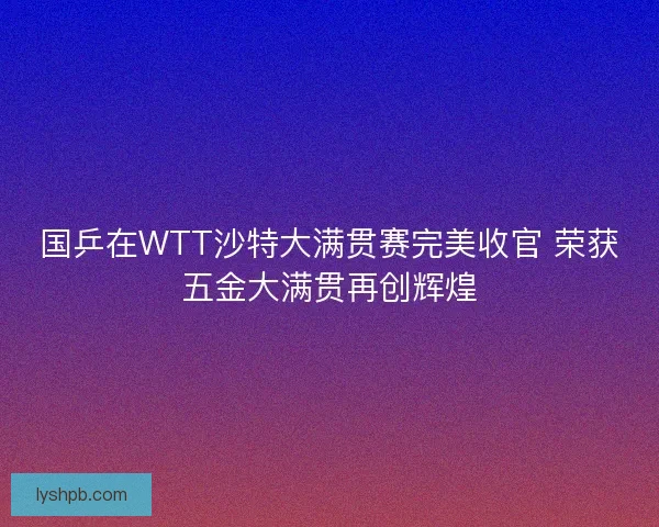 国乒在WTT沙特大满贯赛完美收官 荣获五金大满贯再创辉煌