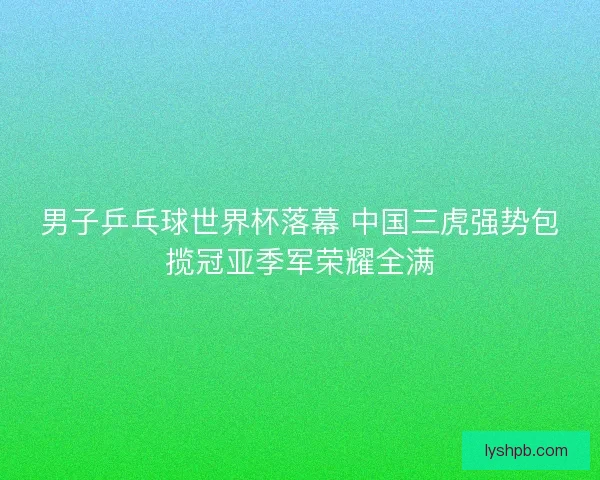 男子乒乓球世界杯落幕 中国三虎强势包揽冠亚季军荣耀全满