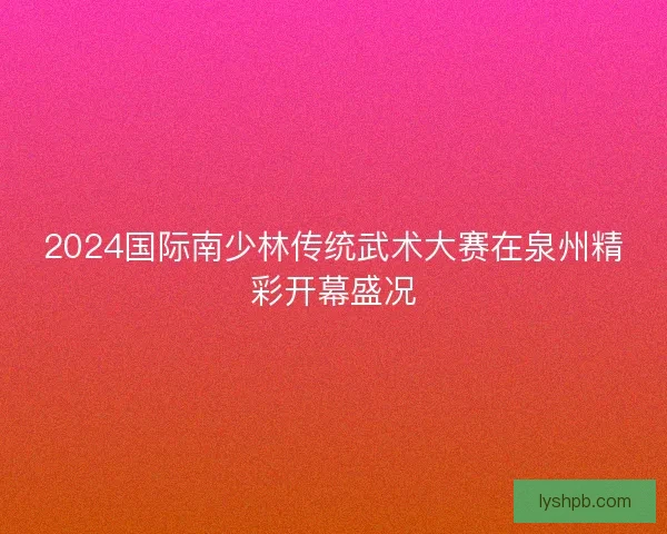 2024国际南少林传统武术大赛在泉州精彩开幕盛况