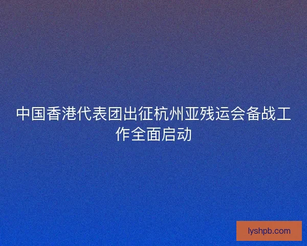 中国香港代表团出征杭州亚残运会备战工作全面启动