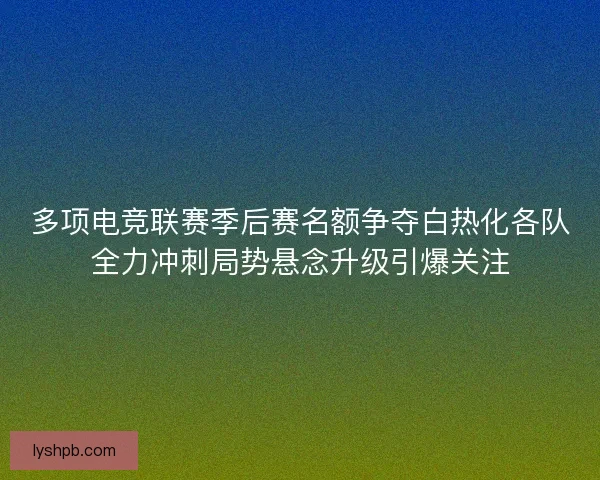 多项电竞联赛季后赛名额争夺白热化各队全力冲刺局势悬念升级引爆关注