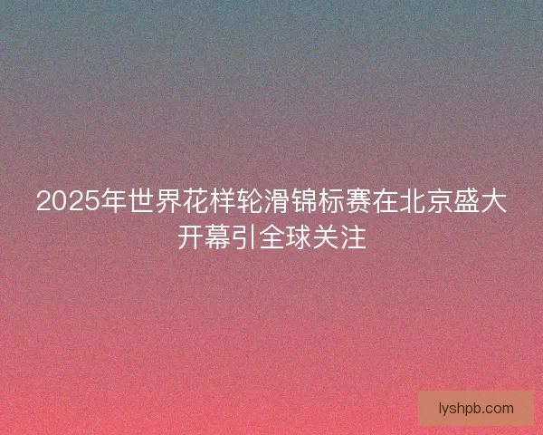 2025年世界花样轮滑锦标赛在北京盛大开幕引全球关注