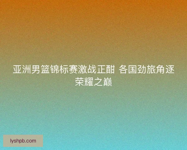 亚洲男篮锦标赛激战正酣 各国劲旅角逐荣耀之巅