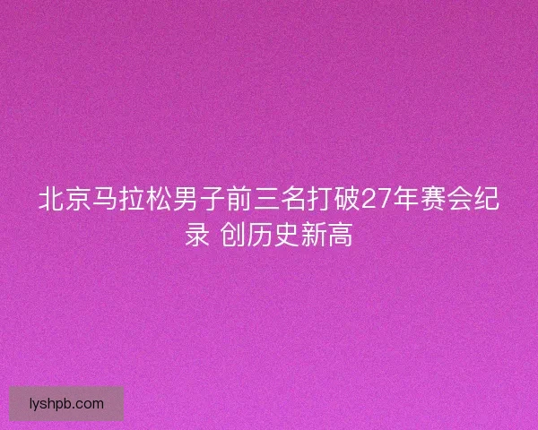 北京马拉松男子前三名打破27年赛会纪录 创历史新高
