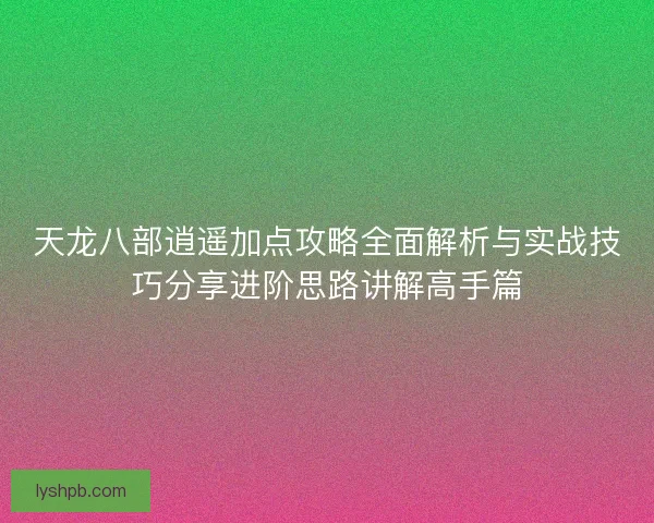 天龙八部逍遥加点攻略全面解析与实战技巧分享进阶思路讲解高手篇