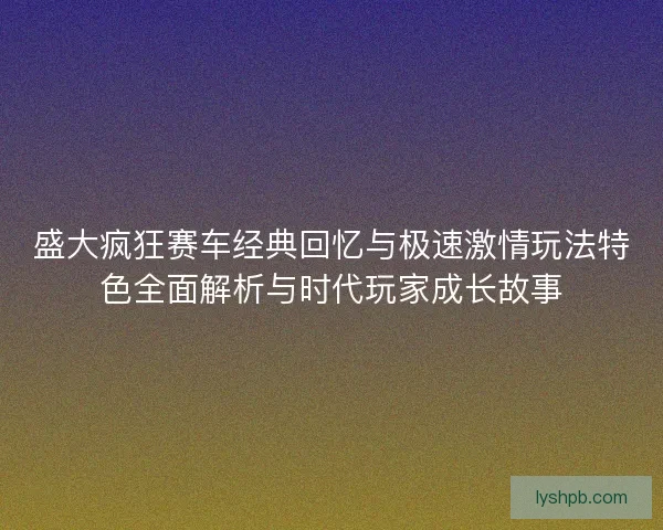 盛大疯狂赛车经典回忆与极速激情玩法特色全面解析与时代玩家成长故事