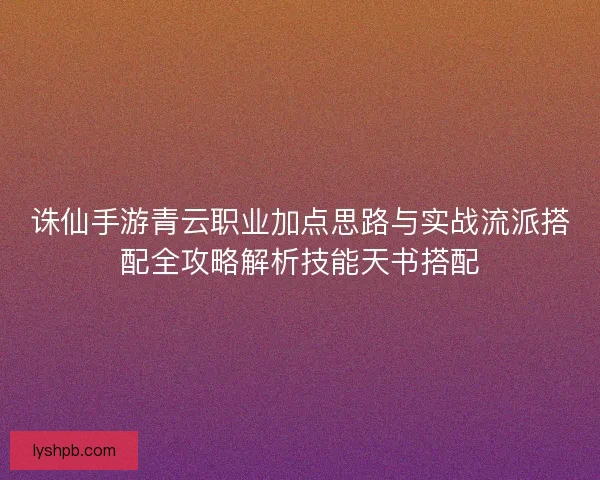 诛仙手游青云职业加点思路与实战流派搭配全攻略解析技能天书搭配