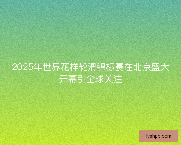 2025年世界花样轮滑锦标赛在北京盛大开幕引全球关注