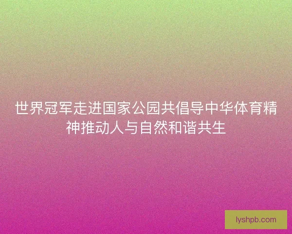 世界冠军走进国家公园共倡导中华体育精神推动人与自然和谐共生
