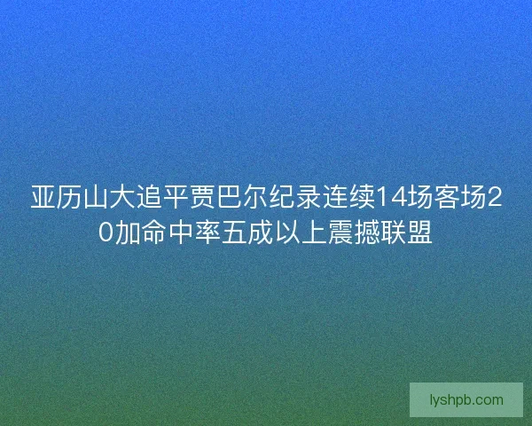 亚历山大追平贾巴尔纪录连续14场客场20加命中率五成以上震撼联盟