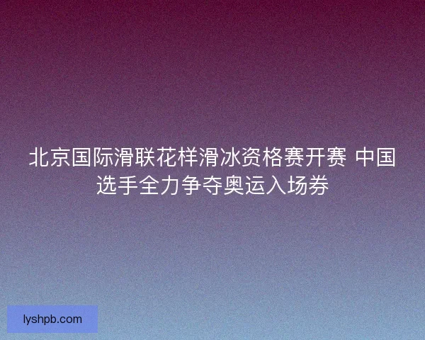北京国际滑联花样滑冰资格赛开赛 中国选手全力争夺奥运入场券