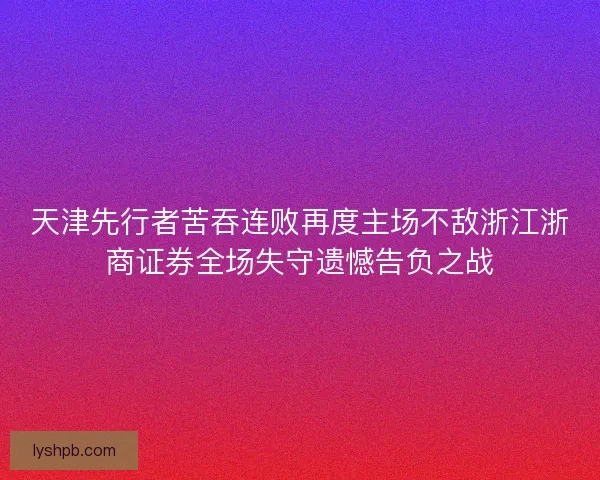 天津先行者苦吞连败再度主场不敌浙江浙商证券全场失守遗憾告负之战