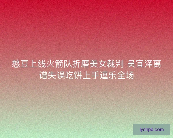 憨豆上线火箭队折磨美女裁判 吴宜泽离谱失误吃饼上手逗乐全场
