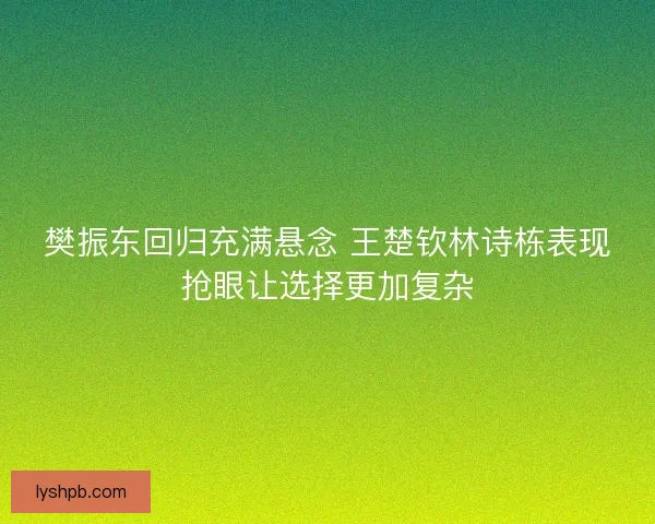 樊振东回归充满悬念 王楚钦林诗栋表现抢眼让选择更加复杂