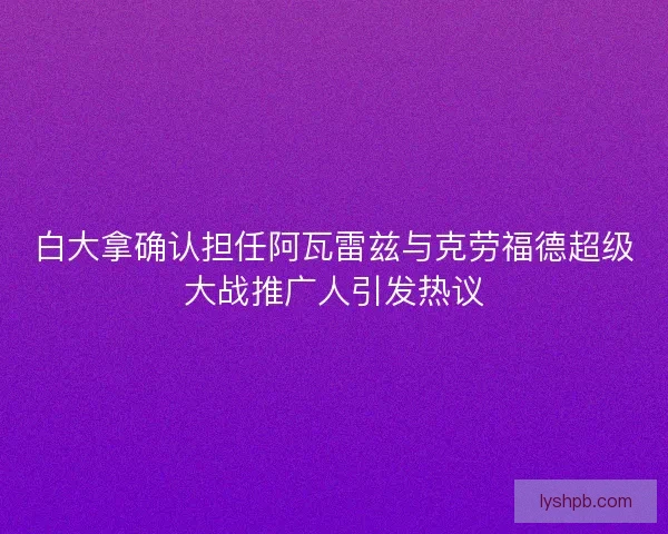 白大拿确认担任阿瓦雷兹与克劳福德超级大战推广人引发热议