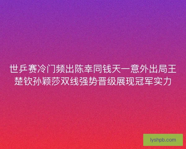 世乒赛冷门频出陈幸同钱天一意外出局王楚钦孙颖莎双线强势晋级展现冠军实力