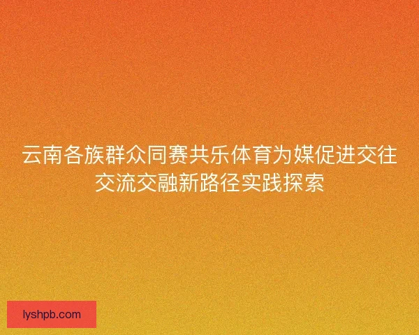 云南各族群众同赛共乐体育为媒促进交往交流交融新路径实践探索