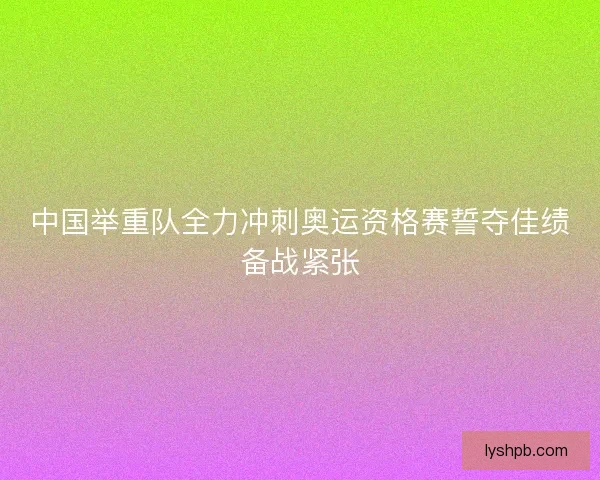 中国举重队全力冲刺奥运资格赛誓夺佳绩备战紧张