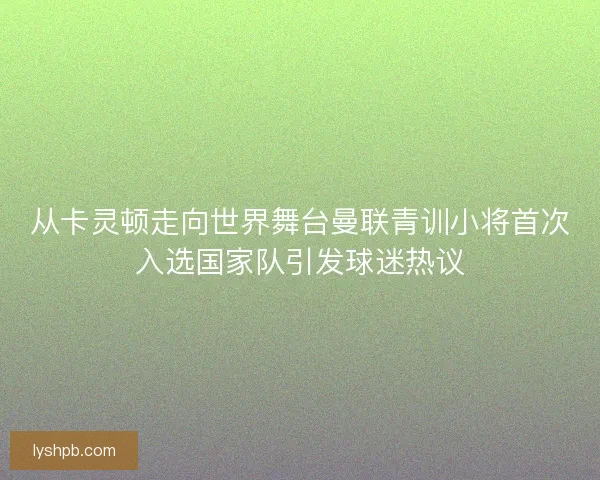 从卡灵顿走向世界舞台曼联青训小将首次入选国家队引发球迷热议
