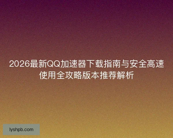 2026最新QQ加速器下载指南与安全高速使用全攻略版本推荐解析