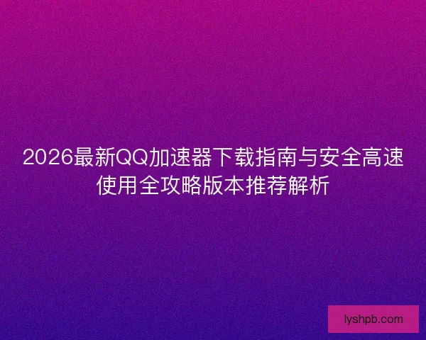 2026最新QQ加速器下载指南与安全高速使用全攻略版本推荐解析