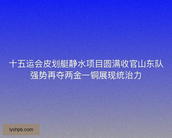 十五运会皮划艇静水项目圆满收官山东队强势再夺两金一铜展现统治力