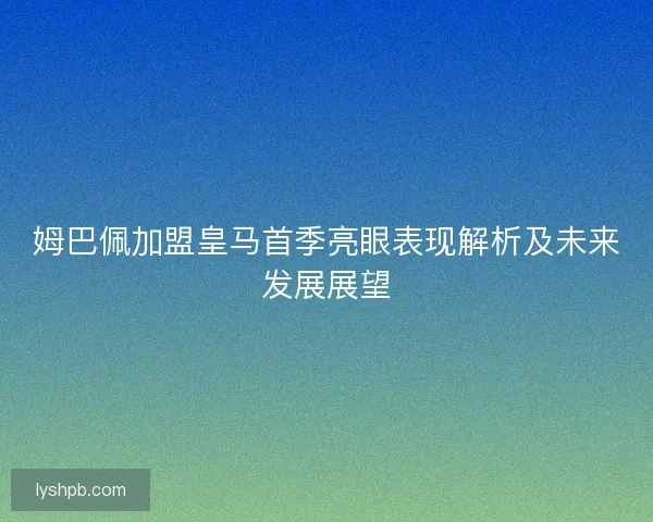 姆巴佩加盟皇马首季亮眼表现解析及未来发展展望 姆巴佩加盟皇马首季亮眼表现解析及未来发展展望